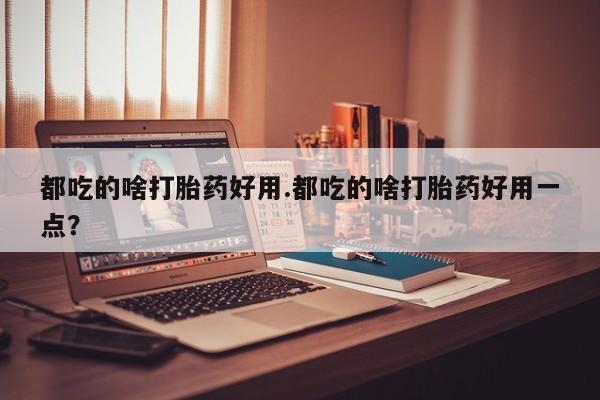 堕胎药如何购买都吃的啥打胎药好用.都吃的啥打胎药好用一点？