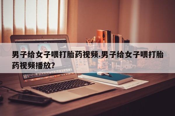 堕胎药如何购买男子给女子喂打胎药视频.男子给女子喂打胎药视频播放？