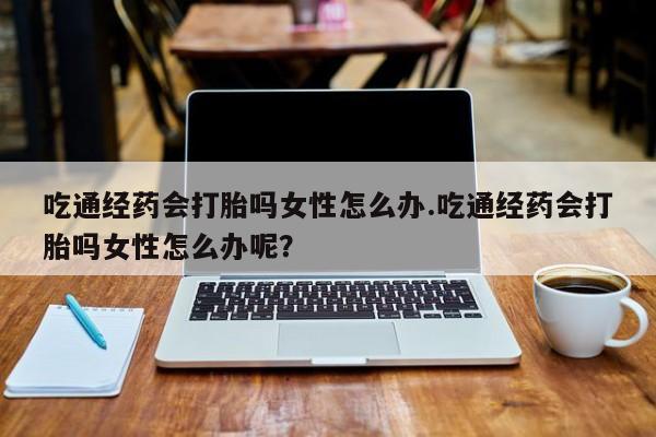 堕胎药如何购买吃通经药会打胎吗女性怎么办.吃通经药会打胎吗女性怎么办呢？