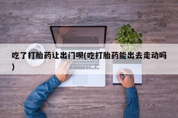 堕胎药如何购买吃了打胎药让出门呗(吃打胎药能出去走动吗)