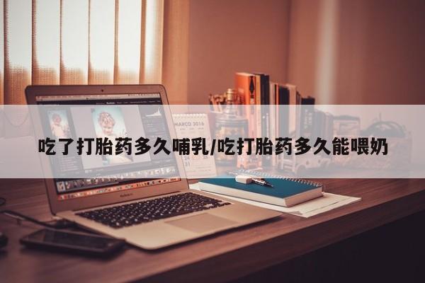 堕胎药如何购买吃了打胎药多久哺乳/吃打胎药多久能喂奶