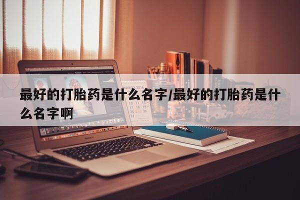 堕胎药如何购买最好的打胎药是什么名字/最好的打胎药是什么名字啊