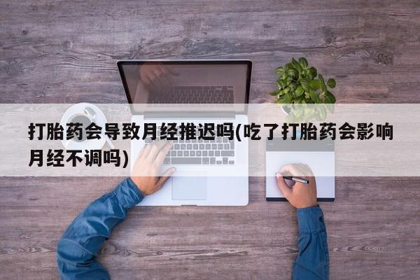 堕胎药如何购买打胎药会导致月经推迟吗(吃了打胎药会影响月经不调吗)