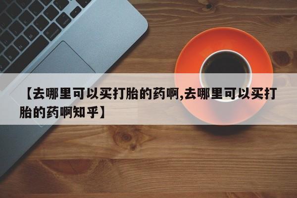 堕胎药如何购买【去哪里可以买打胎的药啊,去哪里可以买打胎的药啊知乎】