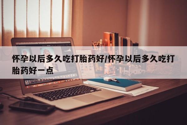 堕胎药如何购买怀孕以后多久吃打胎药好/怀孕以后多久吃打胎药好一点