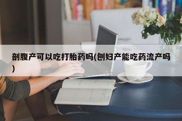 堕胎药如何购买剖腹产可以吃打胎药吗(刨妇产能吃药流产吗)