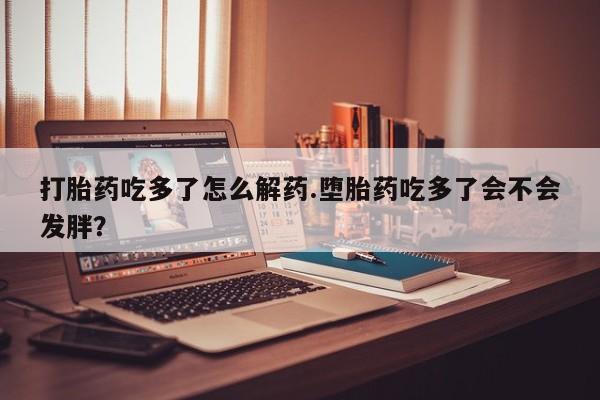 堕胎药如何购买打胎药吃多了怎么解药.堕胎药吃多了会不会发胖？