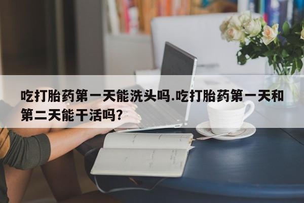 堕胎药如何购买吃打胎药第一天能洗头吗.吃打胎药第一天和第二天能干活吗？