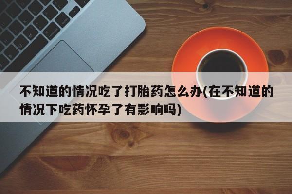 堕胎药如何购买不知道的情况吃了打胎药怎么办(在不知道的情况下吃药怀孕了有影响吗)