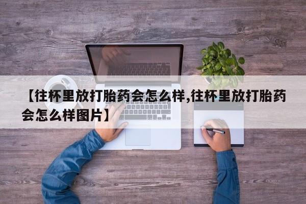 堕胎药如何购买【往杯里放打胎药会怎么样,往杯里放打胎药会怎么样图片】