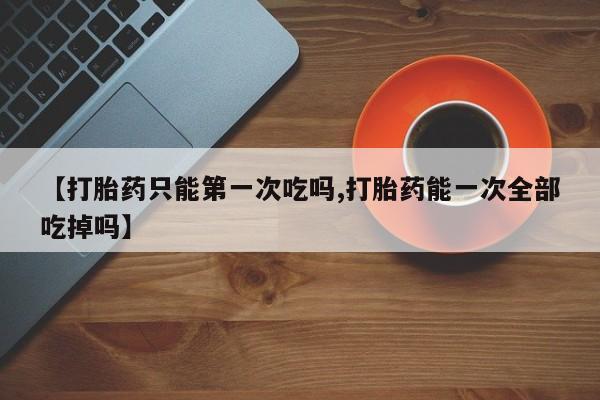 堕胎药如何购买【打胎药只能第一次吃吗,打胎药能一次全部吃掉吗】