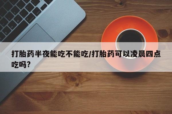 堕胎药如何购买打胎药半夜能吃不能吃/打胎药可以凌晨四点吃吗?