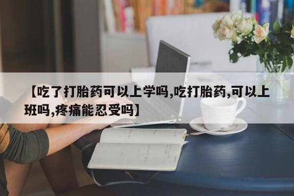 堕胎药如何购买【吃了打胎药可以上学吗,吃打胎药,可以上班吗,疼痛能忍受吗】