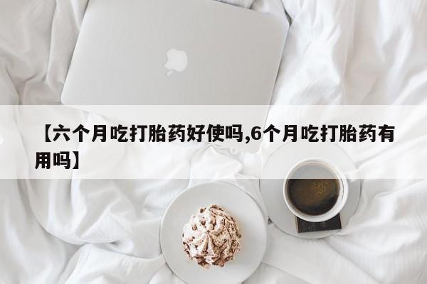 堕胎药如何购买【六个月吃打胎药好使吗,6个月吃打胎药有用吗】