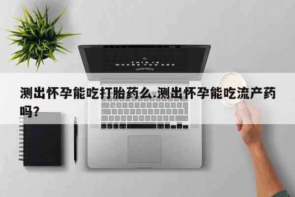堕胎药如何购买测出怀孕能吃打胎药么.测出怀孕能吃流产药吗？