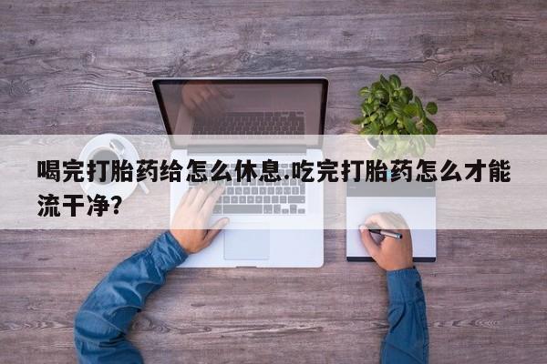 堕胎药如何购买喝完打胎药给怎么休息.吃完打胎药怎么才能流干净？