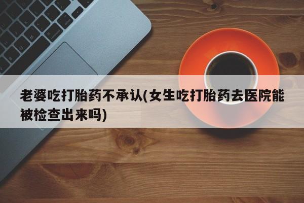 堕胎药如何购买老婆吃打胎药不承认(女生吃打胎药去医院能被检查出来吗)