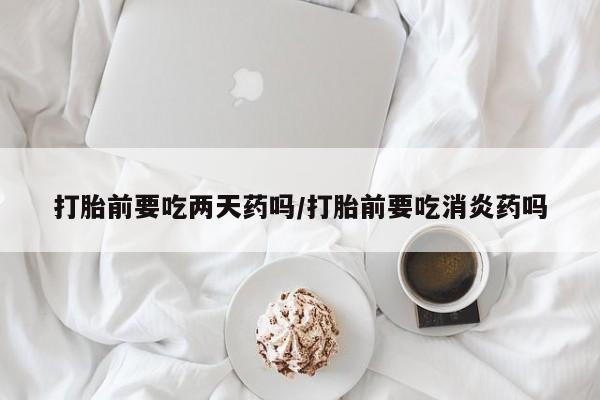 堕胎药如何购买打胎前要吃两天药吗/打胎前要吃消炎药吗