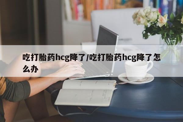 堕胎药如何购买吃打胎药hcg降了/吃打胎药hcg降了怎么办