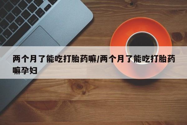 堕胎药如何购买两个月了能吃打胎药嘛/两个月了能吃打胎药嘛孕妇