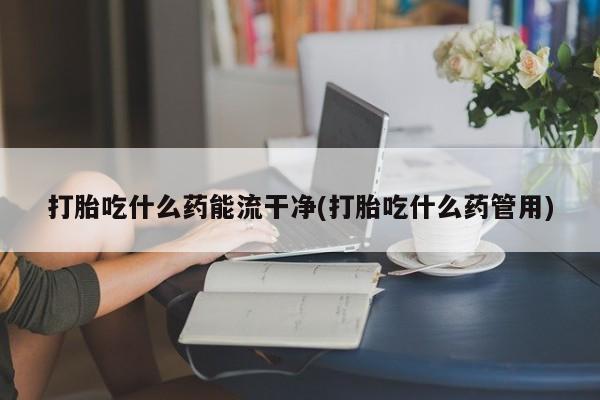 堕胎药如何购买打胎吃什么药能流干净(打胎吃什么药管用)