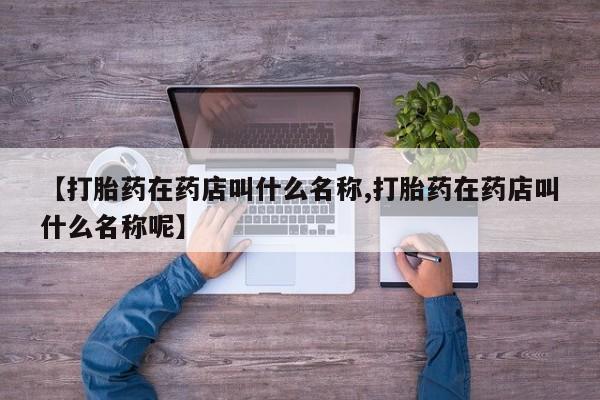堕胎药如何购买【打胎药在药店叫什么名称,打胎药在药店叫什么名称呢】