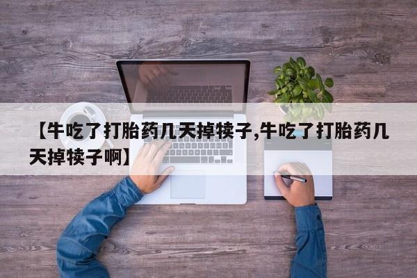 堕胎药如何购买【牛吃了打胎药几天掉犊子,牛吃了打胎药几天掉犊子啊】