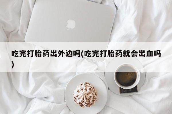堕胎药如何购买吃完打胎药出外边吗(吃完打胎药就会出血吗)