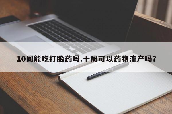 堕胎药如何购买10周能吃打胎药吗.十周可以药物流产吗？