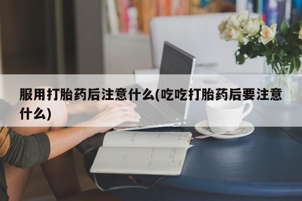 堕胎药如何购买服用打胎药后注意什么(吃吃打胎药后要注意什么)