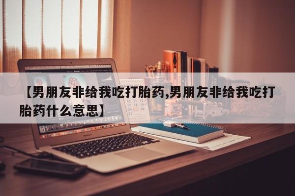 堕胎药如何购买【男朋友非给我吃打胎药,男朋友非给我吃打胎药什么意思】