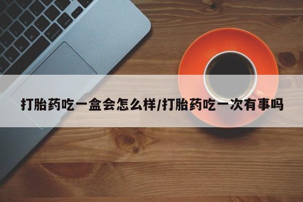 堕胎药如何购买打胎药吃一盒会怎么样/打胎药吃一次有事吗