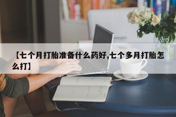 堕胎药如何购买【七个月打胎准备什么药好,七个多月打胎怎么打】