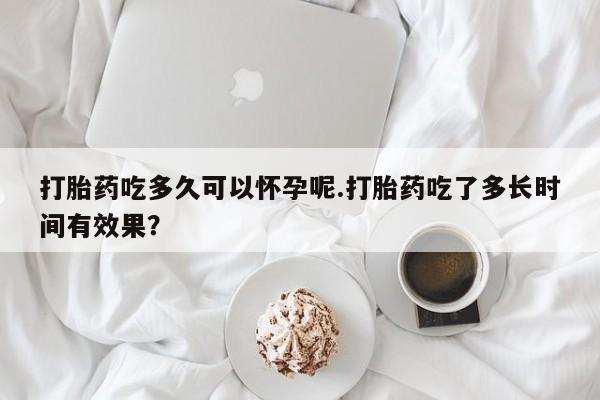 堕胎药如何购买打胎药吃多久可以怀孕呢.打胎药吃了多长时间有效果？