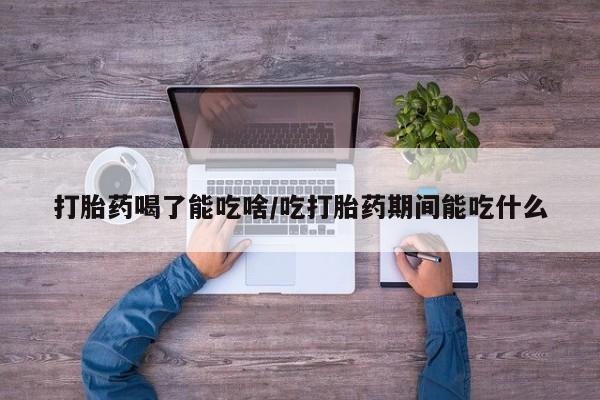 堕胎药如何购买打胎药喝了能吃啥/吃打胎药期间能吃什么