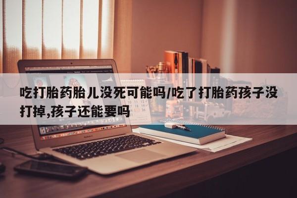 堕胎药如何购买吃打胎药胎儿没死可能吗/吃了打胎药孩子没打掉,孩子还能要吗
