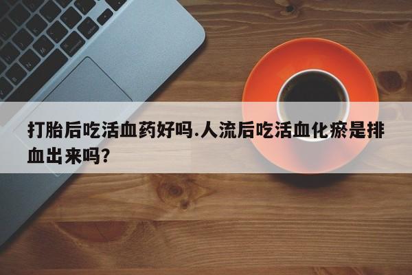 堕胎药如何购买打胎后吃活血药好吗.人流后吃活血化瘀是排血出来吗？