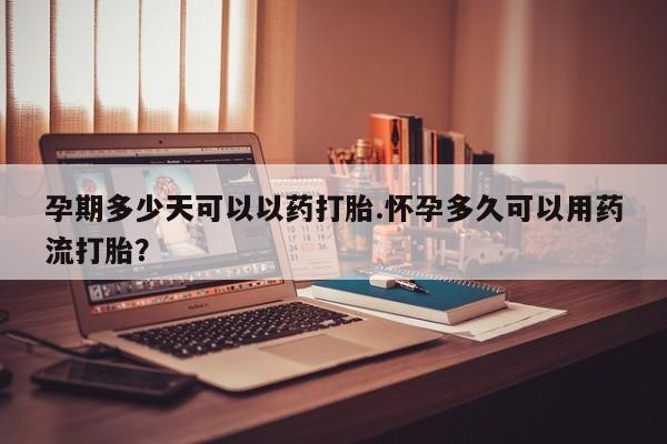 堕胎药如何购买孕期多少天可以以药打胎.怀孕多久可以用药流打胎？