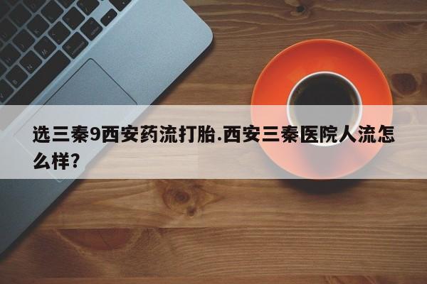 堕胎药如何购买选三秦9西安药流打胎.西安三秦医院人流怎么样？