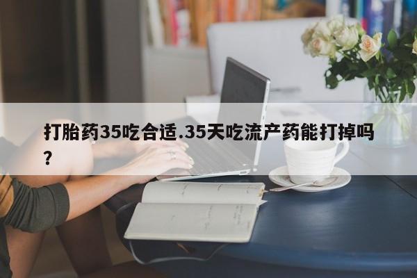 堕胎药如何购买打胎药35吃合适.35天吃流产药能打掉吗？