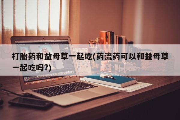 堕胎药如何购买打胎药和益母草一起吃(药流药可以和益母草一起吃吗?)