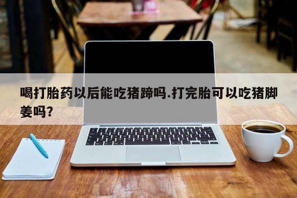 堕胎药如何购买喝打胎药以后能吃猪蹄吗.打完胎可以吃猪脚姜吗？