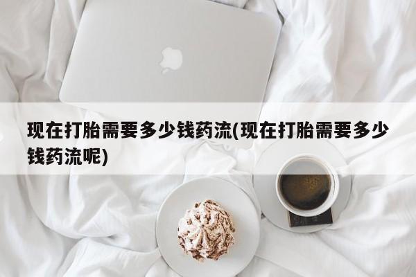 堕胎药如何购买现在打胎需要多少钱药流(现在打胎需要多少钱药流呢)