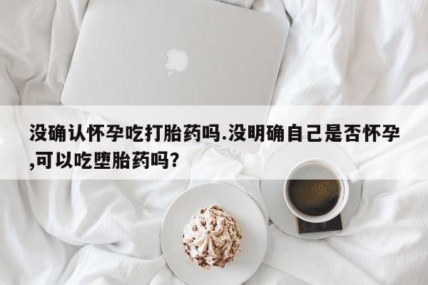 堕胎药如何购买没确认怀孕吃打胎药吗.没明确自己是否怀孕,可以吃堕胎药吗？