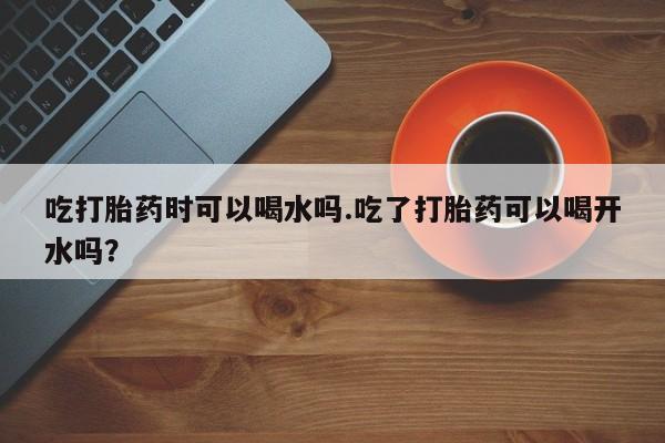 堕胎药如何购买吃打胎药时可以喝水吗.吃了打胎药可以喝开水吗？