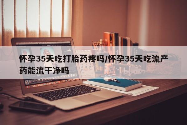 堕胎药如何购买怀孕35天吃打胎药疼吗/怀孕35天吃流产药能流干净吗