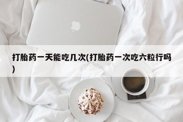 堕胎药如何购买打胎药一天能吃几次(打胎药一次吃六粒行吗)