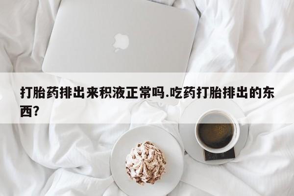 堕胎药如何购买打胎药排出来积液正常吗.吃药打胎排出的东西？