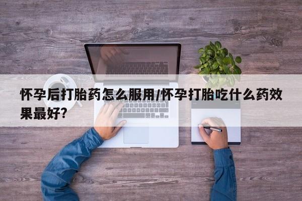 堕胎药如何购买怀孕后打胎药怎么服用/怀孕打胎吃什么药效果最好?