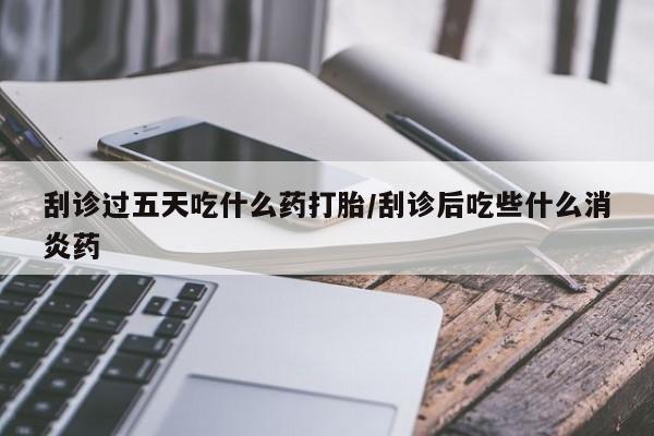 堕胎药如何购买刮诊过五天吃什么药打胎/刮诊后吃些什么消炎药